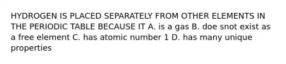 HYDROGEN IS PLACED SEPARATELY FROM OTHER ELEMENTS IN THE PERIODIC TABLE BECAUSE IT A. is a gas B. doe snot exist as a free element C. has atomic number 1 D. has many unique properties