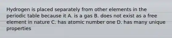 Hydrogen is placed separately from other elements in the periodic table because it A. is a gas B. does not exist as a free element in nature C. has atomic number one D. has many unique properties