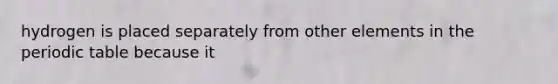 hydrogen is placed separately from other elements in the periodic table because it