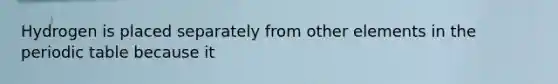 Hydrogen is placed separately from other elements in the periodic table because it