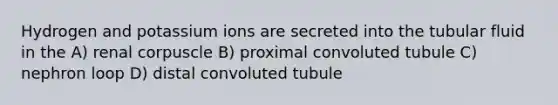 Hydrogen and potassium ions are secreted into the tubular fluid in the A) renal corpuscle B) proximal convoluted tubule C) nephron loop D) distal convoluted tubule