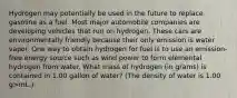 Hydrogen may potentially be used in the future to replace gasoline as a fuel. Most major automobile companies are developing vehicles that run on hydrogen. These cars are environmentally friendly because their only emission is water vapor. One way to obtain hydrogen for fuel is to use an emission-free energy source such as wind power to form elemental hydrogen from water. What mass of hydrogen (in grams) is contained in 1.00 gallon of water? (The density of water is 1.00 g>mL.)