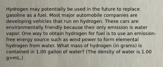 Hydrogen may potentially be used in the future to replace gasoline as a fuel. Most major automobile companies are developing vehicles that run on hydrogen. These cars are environmentally friendly because their only emission is water vapor. One way to obtain hydrogen for fuel is to use an emission-free energy source such as wind power to form elemental hydrogen from water. What mass of hydrogen (in grams) is contained in 1.00 gallon of water? (The density of water is 1.00 g>mL.)