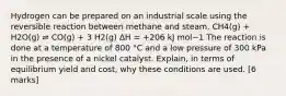 Hydrogen can be prepared on an industrial scale using the reversible reaction between methane and steam. CH4(g) + H2O(g) ⇌ CO(g) + 3 H2(g) ΔH = +206 kJ mol−1 The reaction is done at a temperature of 800 °C and a low pressure of 300 kPa in the presence of a nickel catalyst. Explain, in terms of equilibrium yield and cost, why these conditions are used. [6 marks]