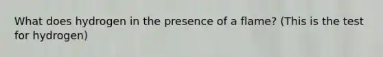 What does hydrogen in the presence of a flame? (This is the test for hydrogen)