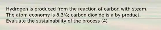 Hydrogen is produced from the reaction of carbon with steam. The atom economy is 8.3%; carbon dioxide is a by product. Evaluate the sustainability of the process (4)