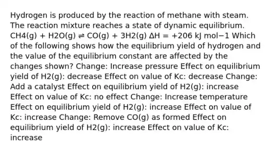 Hydrogen is produced by the reaction of methane with steam. The reaction mixture reaches a state of dynamic equilibrium. CH4(g) + H2O(g) ⇌ CO(g) + 3H2(g) ∆H = +206 kJ mol−1 Which of the following shows how the equilibrium yield of hydrogen and the value of the equilibrium constant are affected by the changes shown? Change: Increase pressure Effect on equilibrium yield of H2(g): decrease Effect on value of Kc: decrease Change: Add a catalyst Effect on equilibrium yield of H2(g): increase Effect on value of Kc: no effect Change: Increase temperature Effect on equilibrium yield of H2(g): increase Effect on value of Kc: increase Change: Remove CO(g) as formed Effect on equilibrium yield of H2(g): increase Effect on value of Kc: increase