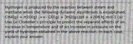 Hydrogen is produced by the reaction between steam and methane when the following dynamic equilibrium is established. CH4(g) + H2O(g) -><- CO(g) + 3H2(g) ΔH = +206 kJ mol-1 (a) Use Le Chatelier's principle to predict the separate effects of an increase in temperature and of an increase in pressure on the yield of hydrogen obtained in the above reaction. In each case, explain your answer.