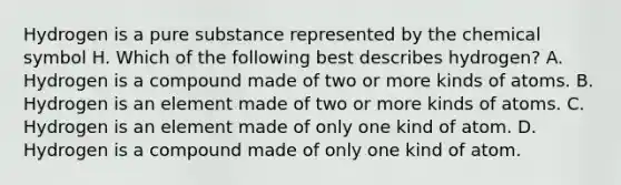 Hydrogen is a pure substance represented by the chemical symbol H. Which of the following best describes hydrogen? A. Hydrogen is a compound made of two or more kinds of atoms. B. Hydrogen is an element made of two or more kinds of atoms. C. Hydrogen is an element made of only one kind of atom. D. Hydrogen is a compound made of only one kind of atom.