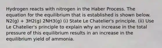 Hydrogen reacts with nitrogen in the Haber Process. The equation for the equilibrium that is established is shown below. N2(g) + 3H2(g) 2NH3(g) (i) State Le Chatelier's principle. (ii) Use Le Chatelier's principle to explain why an increase in the total pressure of this equilibrium results in an increase in the equilibrium yield of ammonia.