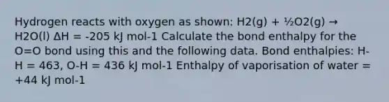 Hydrogen reacts with oxygen as shown: H2(g) + ½O2(g) → H2O(l) ΔH = -205 kJ mol-1 Calculate the bond enthalpy for the O=O bond using this and the following data. Bond enthalpies: H-H = 463, O-H = 436 kJ mol-1 Enthalpy of vaporisation of water = +44 kJ mol-1