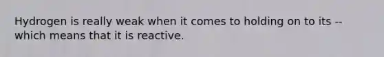 Hydrogen is really weak when it comes to holding on to its -- which means that it is reactive.