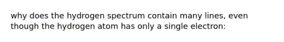 why does the hydrogen spectrum contain many lines, even though the hydrogen atom has only a single electron: