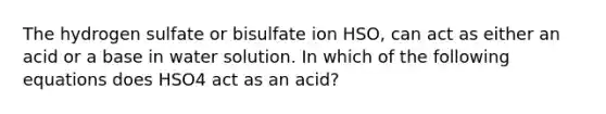 The hydrogen sulfate or bisulfate ion HSO, can act as either an acid or a base in water solution. In which of the following equations does HSO4 act as an acid?