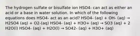 The hydrogen sulfate or bisulfate ion HSO4- can act as either an acid or a base in water solution. In which of the following equations does HSO4- act as an acid? HSO4- (aq) + OH- (aq) → H2SO4 (aq) + O2-(aq) HSO4- (aq) + H3O+ (aq) → SO3 (aq) + 2 H2O(l) HSO4- (aq) + H2O(l) → SO42- (aq) + H3O+ (aq)