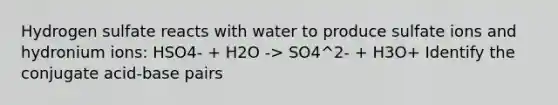 Hydrogen sulfate reacts with water to produce sulfate ions and hydronium ions: HSO4- + H2O -> SO4^2- + H3O+ Identify the conjugate acid-base pairs