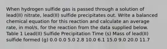 When hydrogen sulfide gas is passed through a solution of lead(II) nitrate, lead(II) sulfide precipitates out. Write a balanced chemical equation for this reaction and calculate an average rate, in mol/s, for the reaction from the data supplied below. Table 1 Lead(II) Sulfide Precipitation Time (s) Mass of lead(II) sulfide formed (g) 0.0 0.0 5.0 2.8 10.0 6.1 15.0 9.0 20.0 11.7