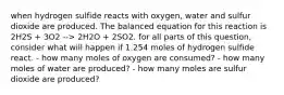 when hydrogen sulfide reacts with oxygen, water and sulfur dioxide are produced. The balanced equation for this reaction is 2H2S + 3O2 --> 2H2O + 2SO2. for all parts of this question, consider what will happen if 1.254 moles of hydrogen sulfide react. - how many moles of oxygen are consumed? - how many moles of water are produced? - how many moles are sulfur dioxide are produced?