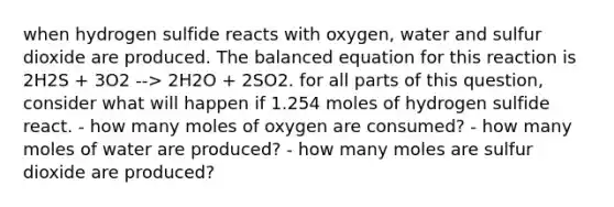 when hydrogen sulfide reacts with oxygen, water and sulfur dioxide are produced. The balanced equation for this reaction is 2H2S + 3O2 --> 2H2O + 2SO2. for all parts of this question, consider what will happen if 1.254 moles of hydrogen sulfide react. - how many moles of oxygen are consumed? - how many moles of water are produced? - how many moles are sulfur dioxide are produced?