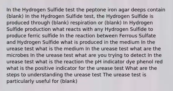 In the Hydrogen Sulfide test the peptone iron agar deeps contain (blank) In the Hydrogen Sulfide test, the Hydrogen Sulfide is produced through (blank) respiration or (blank) In Hydrogen Sulfide production what reacts with any Hydrogen Sulfide to produce ferric sulfide In the reaction between Ferrous Sulfate and Hydrogen Sulfide what is produced in the medium In the urease test what is the medium In the urease test what are the microbes In the urease test what are you trying to detect In the urease test what is the reaction the pH indicator dye phenol red what is the positive indicator for the urease test What are the steps to understanding the urease test The urease test is particularly useful for (blank)