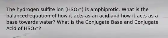 The hydrogen sulfite ion (HSO₃⁻) is amphiprotic. What is the balanced equation of how it acts as an acid and how it acts as a base towards water? What is the Conjugate Base and Conjugate Acid of HSO₃⁻?