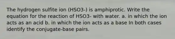 The hydrogen sulfite ion (HSO3-) is amphiprotic. Write the equation for the reaction of HSO3- with water. a. in which the ion acts as an acid b. in which the ion acts as a base In both cases identify the conjugate-base pairs.