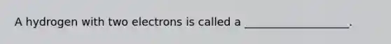 A hydrogen with two electrons is called a ___________________.