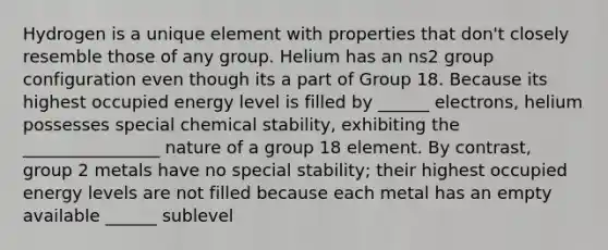 Hydrogen is a unique element with properties that don't closely resemble those of any group. Helium has an ns2 group configuration even though its a part of Group 18. Because its highest occupied energy level is filled by ______ electrons, helium possesses special chemical stability, exhibiting the ________________ nature of a group 18 element. By contrast, group 2 metals have no special stability; their highest occupied energy levels are not filled because each metal has an empty available ______ sublevel