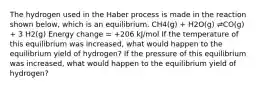 The hydrogen used in the Haber process is made in the reaction shown below, which is an equilibrium. CH4(g) + H2O(g) ⇌CO(g) + 3 H2(g) Energy change = +206 kJ/mol If the temperature of this equilibrium was increased, what would happen to the equilibrium yield of hydrogen? If the pressure of this equilibrium was increased, what would happen to the equilibrium yield of hydrogen?