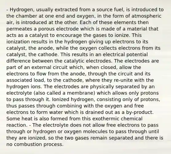 - Hydrogen, usually extracted from a source fuel, is introduced to the chamber at one end and oxygen, in the form of atmospheric air, is introduced at the other. Each of these elements then permeates a porous electrode which is made of a material that acts as a catalyst to encourage the gases to ionize. This ionization results in the hydrogen giving up electrons to its catalyst, the anode, while the oxygen collects electrons from its catalyst, the cathode. This results in an electrical potential difference between the catalytic electrodes. The electrodes are part of an external circuit which, when closed, allow the electrons to flow from the anode, through the circuit and its associated load, to the cathode, where they re-unite with the hydrogen ions. The electrodes are physically separated by an electrolyte (also called a membrane) which allows only protons to pass through it. Ionized hydrogen, consisting only of protons, thus passes through combining with the oxygen and free electrons to form water which is drained out as a by-product. Some heat is also formed from this exothermic chemical reaction. - The electrolyte does not allow free electrons to pass through or hydrogen or oxygen molecules to pass through until they are ionized, so the two gases remain separated and there is no combustion process.