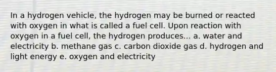 In a hydrogen vehicle, the hydrogen may be burned or reacted with oxygen in what is called a fuel cell. Upon reaction with oxygen in a fuel cell, the hydrogen produces... a. water and electricity b. methane gas c. carbon dioxide gas d. hydrogen and light energy e. oxygen and electricity