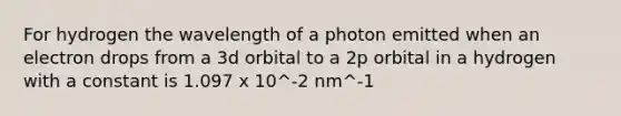 For hydrogen the wavelength of a photon emitted when an electron drops from a 3d orbital to a 2p orbital in a hydrogen with a constant is 1.097 x 10^-2 nm^-1