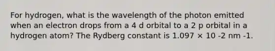 For hydrogen, what is the wavelength of the photon emitted when an electron drops from a 4 d orbital to a 2 p orbital in a hydrogen atom? The Rydberg constant is 1.097 × 10 -2 nm -1.