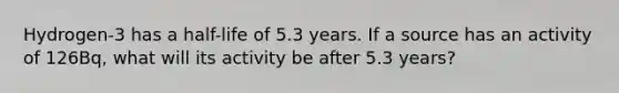 Hydrogen-3 has a half-life of 5.3 years. If a source has an activity of 126Bq, what will its activity be after 5.3 years?