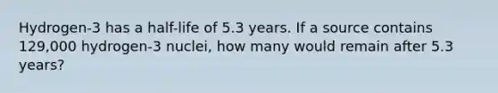 Hydrogen-3 has a half-life of 5.3 years. If a source contains 129,000 hydrogen-3 nuclei, how many would remain after 5.3 years?