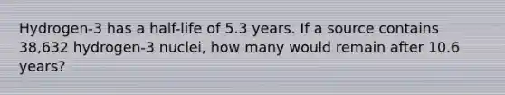 Hydrogen-3 has a half-life of 5.3 years. If a source contains 38,632 hydrogen-3 nuclei, how many would remain after 10.6 years?