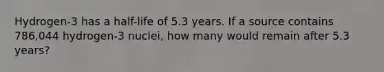 Hydrogen-3 has a half-life of 5.3 years. If a source contains 786,044 hydrogen-3 nuclei, how many would remain after 5.3 years?