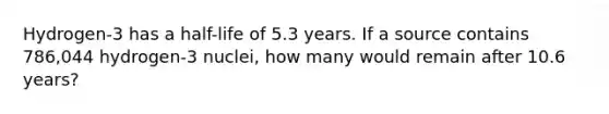 Hydrogen-3 has a half-life of 5.3 years. If a source contains 786,044 hydrogen-3 nuclei, how many would remain after 10.6 years?