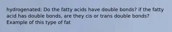 hydrogenated: Do the fatty acids have double bonds? if the fatty acid has double bonds, are they cis or trans double bonds? Example of this type of fat