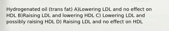 Hydrogenated oil (trans fat) A)Lowering LDL and no effect on HDL B)Raising LDL and lowering HDL C) Lowering LDL and possibly raising HDL D) Raising LDL and no effect on HDL