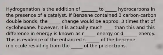 Hydrogenation is the addition of _______ to _____ hydrocarbons in the presence of a catalyst. If Benzene contained 3 carbon-carbon double bonds, the _____ change would be approx. 3 times that of cyclohexane. however, It is actually much ____ than this and this difference in energy is known as r_____ energy or d______ energy. This is evidence of the enhanced s______ of the benzene molecule resulting from the _____ of the pi electrons.