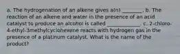 a. The hydrogenation of an alkene gives a(n) ________. b. The reaction of an alkene and water in the presence of an acid catalyst to produce an alcohol is called _____________. c. 2-chloro-4-ethyl-3methylcyclohexene reacts with hydrogen gas in the presence of a platinum catalyst. What is the name of the product?