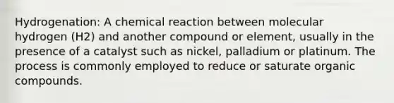 Hydrogenation: A chemical reaction between molecular hydrogen (H2) and another compound or element, usually in the presence of a catalyst such as nickel, palladium or platinum. The process is commonly employed to reduce or saturate organic compounds.