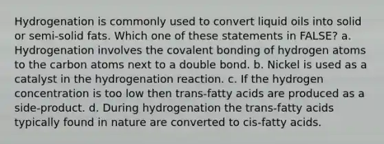 Hydrogenation is commonly used to convert liquid oils into solid or semi-solid fats. Which one of these statements in FALSE? a. Hydrogenation involves the covalent bonding of hydrogen atoms to the carbon atoms next to a double bond. b. Nickel is used as a catalyst in the hydrogenation reaction. c. If the hydrogen concentration is too low then trans-fatty acids are produced as a side-product. d. During hydrogenation the trans-fatty acids typically found in nature are converted to cis-fatty acids.