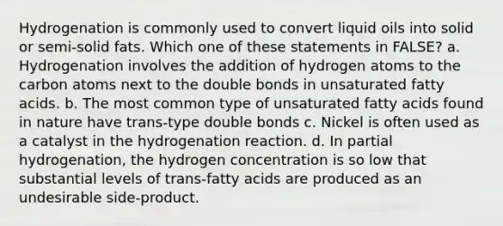 Hydrogenation is commonly used to convert liquid oils into solid or semi-solid fats. Which one of these statements in FALSE? a. Hydrogenation involves the addition of hydrogen atoms to the carbon atoms next to the double bonds in unsaturated fatty acids. b. The most common type of unsaturated fatty acids found in nature have trans-type double bonds c. Nickel is often used as a catalyst in the hydrogenation reaction. d. In partial hydrogenation, the hydrogen concentration is so low that substantial levels of trans-fatty acids are produced as an undesirable side-product.