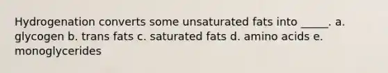 Hydrogenation converts some unsaturated fats into _____. a. glycogen b. trans fats c. saturated fats d. amino acids e. monoglycerides