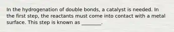 In the hydrogenation of double bonds, a catalyst is needed. In the first step, the reactants must come into contact with a metal surface. This step is known as ________.