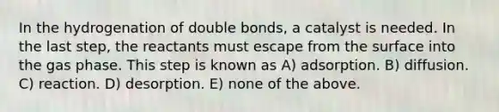 In the hydrogenation of double bonds, a catalyst is needed. In the last step, the reactants must escape from the surface into the gas phase. This step is known as A) adsorption. B) diffusion. C) reaction. D) desorption. E) none of the above.