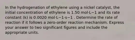 In the hydrogenation of ethylene using a nickel catalyst, the initial concentration of ethylene is 1.50 mol⋅L−1 and its rate constant (k) is 0.0020 mol⋅L−1⋅s−1 . Determine the rate of reaction if it follows a zero-order reaction mechanism. Express your answer to two <a href='https://www.questionai.com/knowledge/kFFoNy5xk3-significant-figures' class='anchor-knowledge'>significant figures</a> and include the appropriate units.