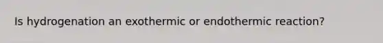 Is hydrogenation an exothermic or endothermic reaction?